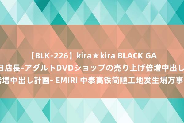 【BLK-226】kira★kira BLACK GAL 黒ギャル露出セクハラ1日店長-アダルトDVDショップの売り上げ倍増中出し計画- EMIRI 中泰高铁简陋工地发生塌方事故 3东谈主失散