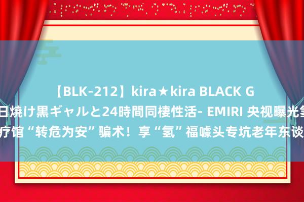 【BLK-212】kira★kira BLACK GAL レンタル痴女GAL-日焼け黒ギャルと24時間同棲性活- EMIRI 央视曝光氢疗馆“转危为安”骗术！享“氢”福噱头专坑老年东谈主，万元氢氧机猖獗渔利→