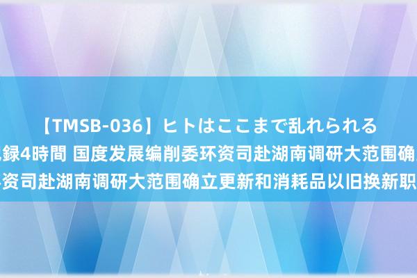 【TMSB-036】ヒトはここまで乱れられる 理性崩壊と豪快絶頂の記録4時間 国度发展编削委环资司赴湖南调研大范围确立更新和消耗品以旧换新职责