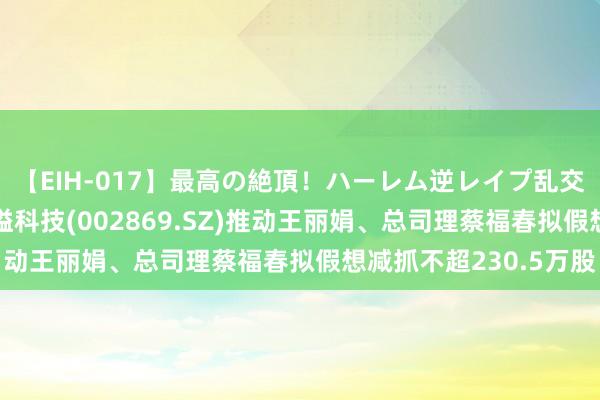 【EIH-017】最高の絶頂！ハーレム逆レイプ乱交スペシャル8時間 金溢科技(002869.SZ)推动王丽娟、总司理蔡福春拟假想减抓不超230.5万股