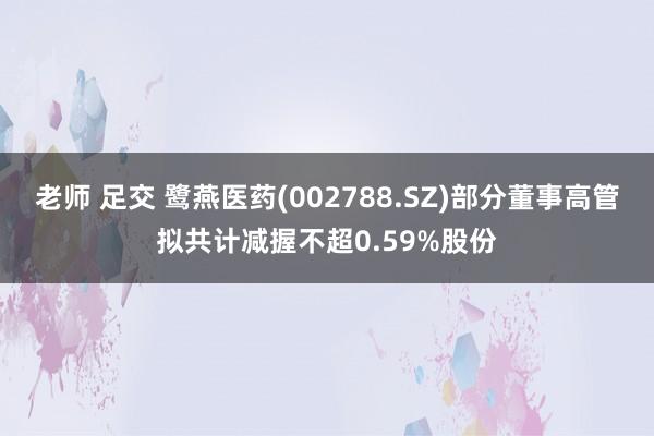 老师 足交 鹭燕医药(002788.SZ)部分董事高管拟共计减握不超0.59%股份