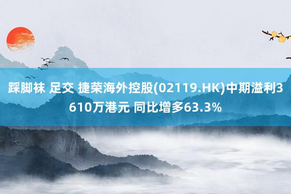 踩脚袜 足交 捷荣海外控股(02119.HK)中期溢利3610万港元 同比增多63.3%