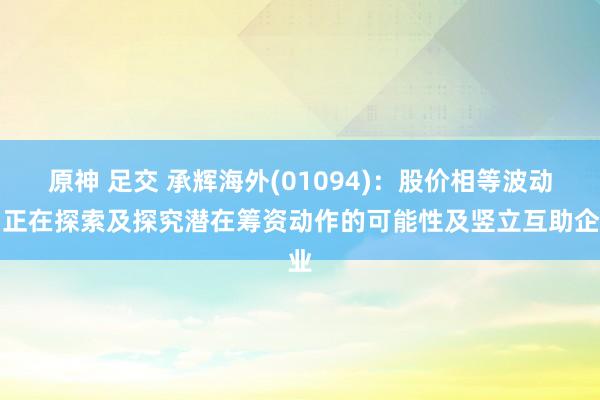 原神 足交 承辉海外(01094)：股价相等波动，正在探索及探究潜在筹资动作的可能性及竖立互助企业