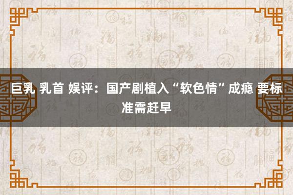 巨乳 乳首 娱评：国产剧植入“软色情”成瘾 要标准需赶早