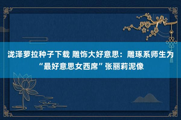 泷泽萝拉种子下载 雕饰大好意思：雕琢系师生为“最好意思女西席”张丽莉泥像