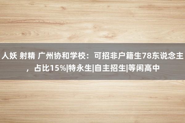 人妖 射精 广州协和学校：可招非户籍生78东说念主，占比15%|特永生|自主招生|等闲高中