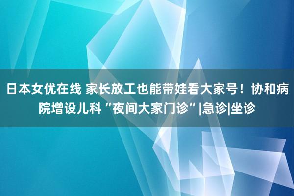 日本女优在线 家长放工也能带娃看大家号！协和病院增设儿科“夜间大家门诊”|急诊|坐诊