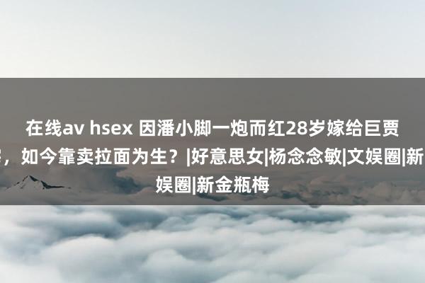 在线av hsex 因潘小脚一炮而红28岁嫁给巨贾住豪宅，如今靠卖拉面为生？|好意思女|杨念念敏|文娱圈|新金瓶梅