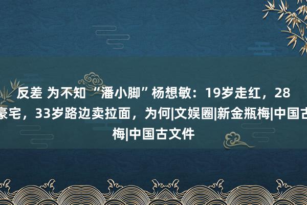 反差 为不知 “潘小脚”杨想敏：19岁走红，28岁住豪宅，33岁路边卖拉面，为何|文娱圈|新金瓶梅|中国古文件