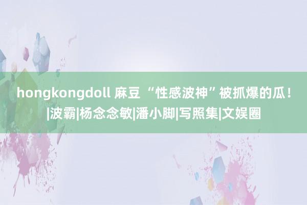 hongkongdoll 麻豆 “性感波神”被抓爆的瓜！|波霸|杨念念敏|潘小脚|写照集|文娱圈