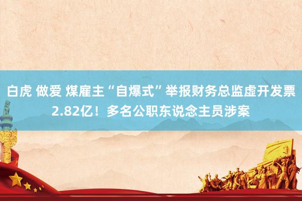 白虎 做爱 煤雇主“自爆式”举报财务总监虚开发票2.82亿！多名公职东说念主员涉案