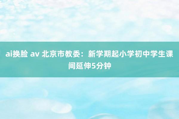 ai换脸 av 北京市教委：新学期起小学初中学生课间延伸5分钟