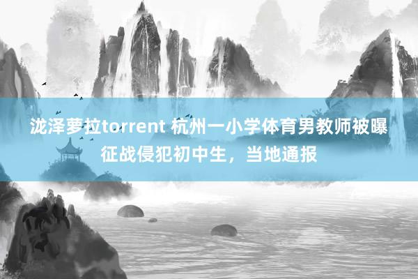 泷泽萝拉torrent 杭州一小学体育男教师被曝征战侵犯初中生，当地通报