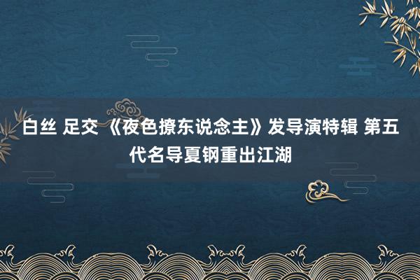 白丝 足交 《夜色撩东说念主》发导演特辑 第五代名导夏钢重出江湖