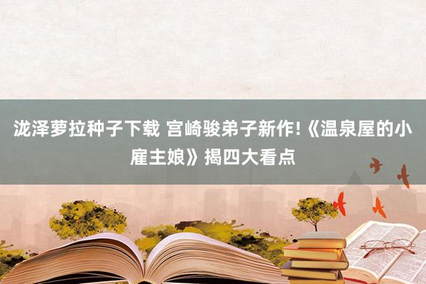 泷泽萝拉种子下载 宫崎骏弟子新作!《温泉屋的小雇主娘》揭四大看点