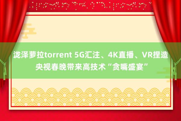 泷泽萝拉torrent 5G汇注、4K直播、VR捏造 央视春晚带来高技术“贪嘴盛宴”